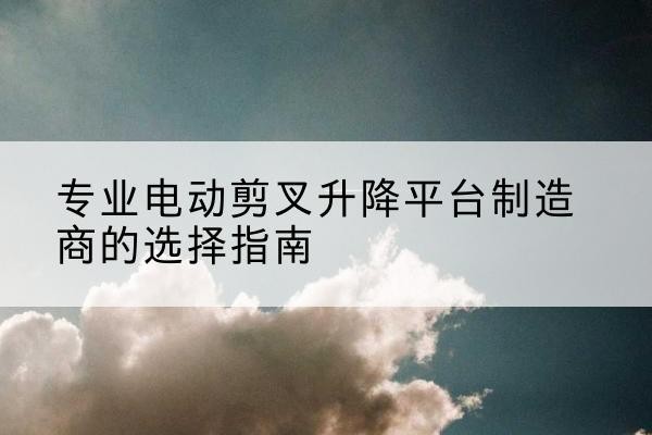 桃源电动剪叉升降平台厂家-专业电动剪叉升降平台制造商的选择指南