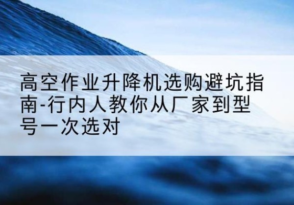 桃源升降平台厂家-高空作业升降机选购避坑指南-行内人教你从厂家到型号一次选对
