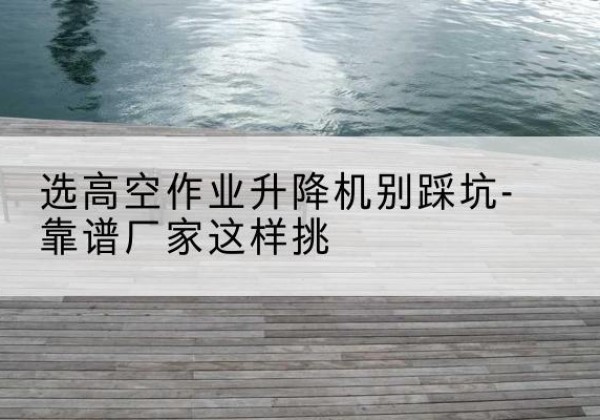 桃源剪叉式升降机厂家-选高空作业升降机别踩坑-靠谱厂家这样挑