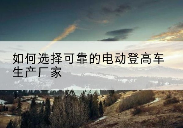 桃源电动登高车厂家-如何选择可靠的电动登高车生产厂家