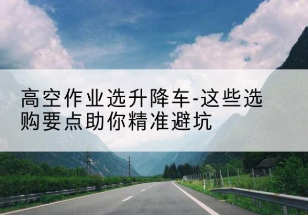 桃源升降车厂家-高空作业选升降车-这些选购要点助你*避坑