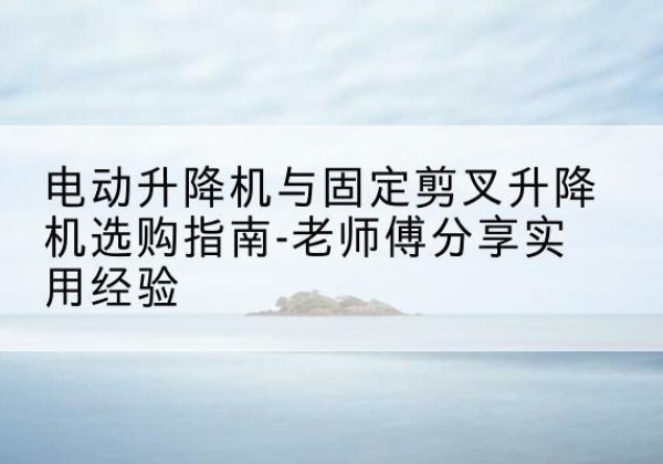 桃源电动升降机怎么选-电动升降机与固定剪叉升降机选购指南-老师傅分享实用经验
