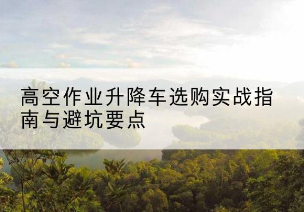 桃源升降车怎么选-高空作业升降车选购实战指南与避坑要点