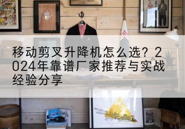 桃源升降平台厂家推荐-移动剪叉升降机怎么选？2024年靠谱厂家推荐与实战经验分享