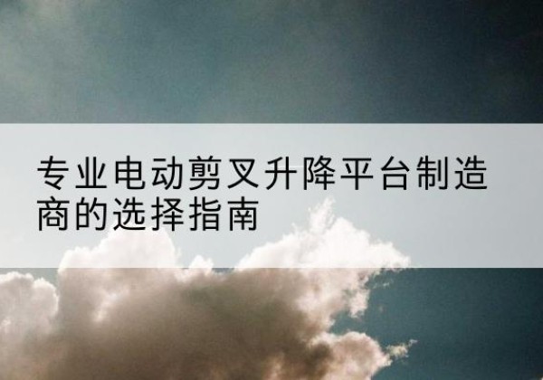 桃源电动剪叉升降平台厂家-专业电动剪叉升降平台制造商的选择指南