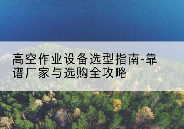 桃源升降车厂家-高空作业设备选型指南-靠谱厂家与选购全攻略